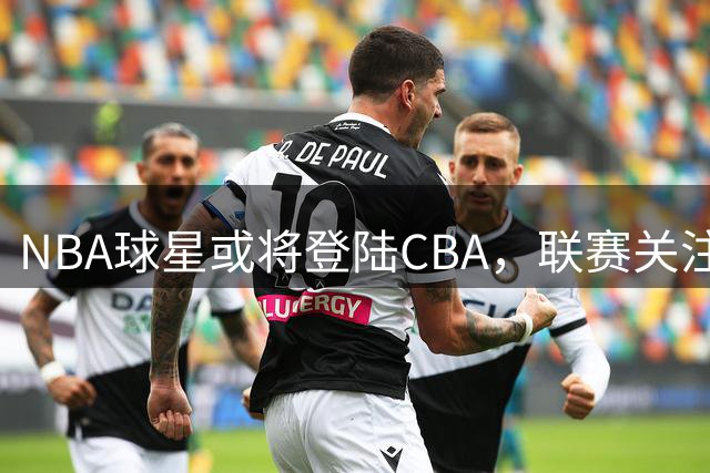 NBA球星或将登陆CBA，联赛关注度有望回升